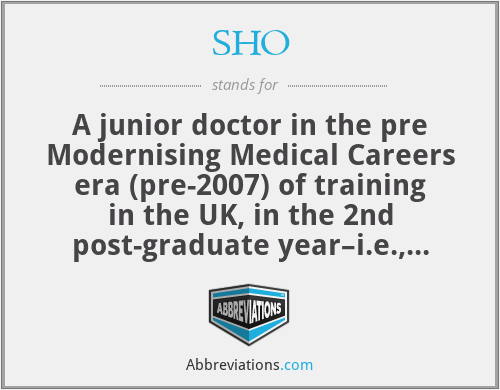 SHO - A junior doctor in the pre Modernising Medical Careers era (pre-2007) of training in the UK, in the 2nd post-graduate year–i.e., immediately after the PRHO–pre-registration house officer year, which is now designated Foundation Year 1–FY1. SHOs are now called FY-2. Some SHO posts still exist and are taken as a prelude to certain specialities–e.g., surgery, but are no longer a standard year in training schemes for junior doctors in the UK.