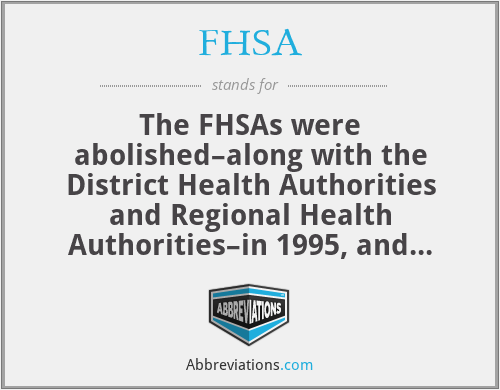 FHSA - The FHSAs were abolished–along with the District Health Authorities and Regional Health Authorities–in 1995, and their duties taken over by the Health Authority, a body which in turn was buried in 2002 with the living bits taken on by the Strategic Health Authorities, which face the firing squad in 2013