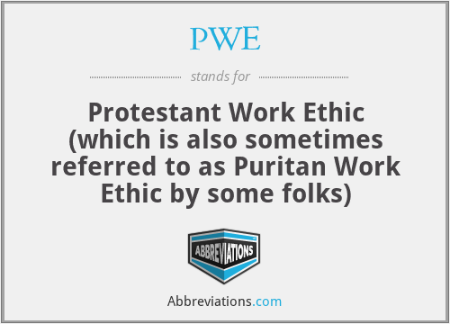 PWE - Protestant Work Ethic (which is also sometimes referred to as Puritan Work Ethic by some folks)