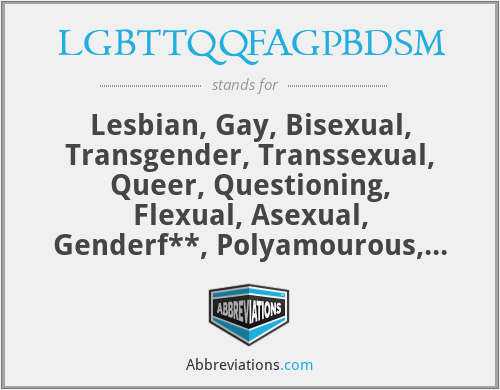 LGBTTQQFAGPBDSM - Lesbian, Gay, Bisexual, Transgender, Transsexual, Queer, Questioning, Flexual, Asexual, Genderf**, Polyamourous, Bondage/Disciple, Dominance/Submission, Sadism/Masochism