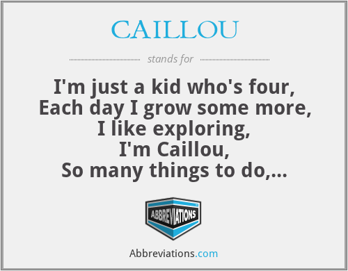 CAILLOU - I'm just a kid who's four,
Each day I grow some more,
I like exploring,
I'm Caillou,
So many things to do,
Each day is something new,
I'll share them with you,
I'm Caillou,
My world is turning,
Changing each day,
With mommy and daddy,
I'm finding my way!
Growing up is not so tough,
'Cept when i've had enough,
But there's lots of fun stuff,
I'm Caillou,
Caillou,
Caillou,
I'm Caillou,
...
That's me!