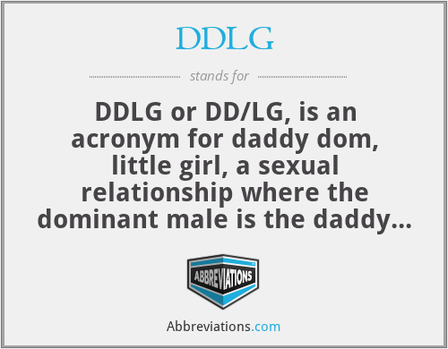 DDLG - DDLG or DD/LG, is an acronym for daddy dom, little girl, a sexual  relationship where the dominant male is the daddy figure and a woman plays  the role of a