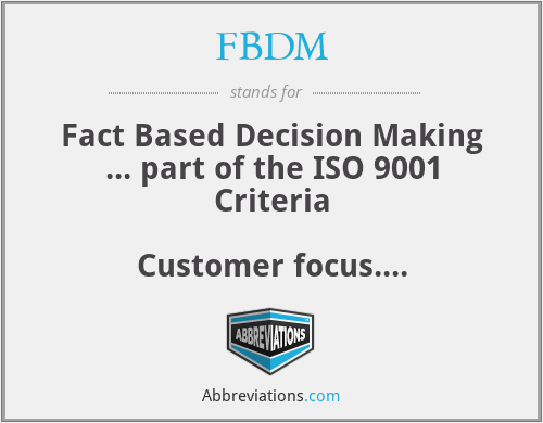 FBDM - Fact Based Decision Making ... part of the ISO 9001 Criteria

Customer focus.
Leadership.
People involvement.
Process approach.
Systematic approach to management.
Continual improvement.
Fact based decision making.
Mutually beneficial supplier relations.