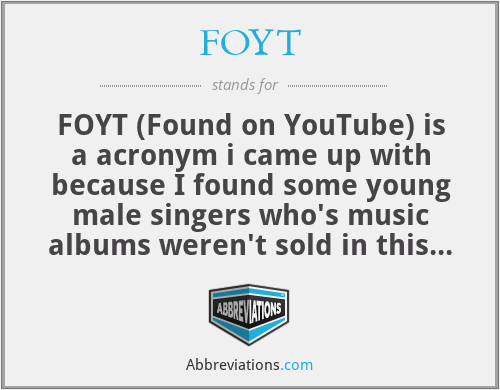 FOYT - FOYT (Found on YouTube) is a acronym i came up with because I found some young male singers who's music albums weren't sold in this country 
from YouTube back in 2007 while playing my ipod touch and now a few years later I was able to buy their music from Amazon or another website. 

The young male singers are, leandro moldes and declan galbraith