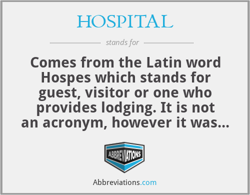 HOSPITAL - Comes from the Latin word Hospes which stands for guest, visitor or one who provides lodging. It is not an acronym, however it was a nice idea lol.