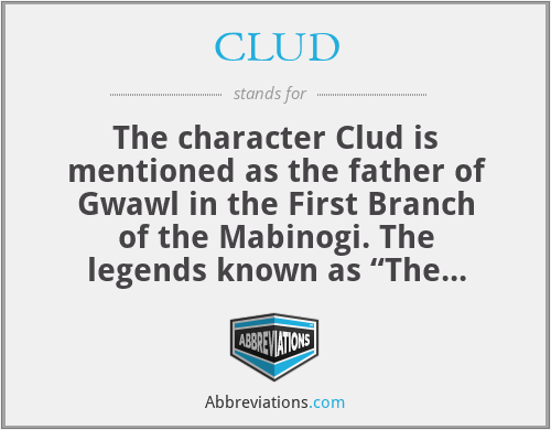 CLUD - The character Clud is mentioned as the father of Gwawl in the First Branch of the Mabinogi. The legends known as “The Four Branches of the Mabinogi” originated in Ireland and, though heavily redacted and translated to Middle Welsh, they still retain many names which are two or more Irish words written phonetically by a listening scribe and fused together as a single Middle Welsh word– e.g. Arawn, Annwfyn, Mabinogi, Rhiannon, etc.  
Little is known of Clud other that he was father of a very rich, big, brown-haired, silken-dressed, swaggering, impressive trickster called Gwawl to whom the beautiful maiden Rhiannon was to be forcibly married. 
The relationship of Clud to Gwawl was seemingly more than that of father to son. It also was the relationship of rags to riches in one generation.  ‘Clud’ is the phonetic spelling of the Irish word ‘clúid’ meaning rags; (singular form: ‘clúd’). We can therefore suspect that Gwawl’s father was a poor man – or dressed poorly. 
‘Gwawl’ is the phonetic 