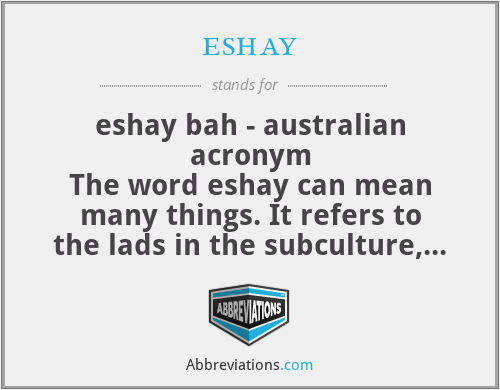 eshay - eshay bah - australian acronym
The word eshay can mean many things. It refers to the lads in the subculture, also know as eshay adlays. Alternatively, it can also mean "yes" or "cool," and when shouted, it means "run." It's believed to have originated from a bastardized pig Latin, used to speak in code around law enforcement officers.