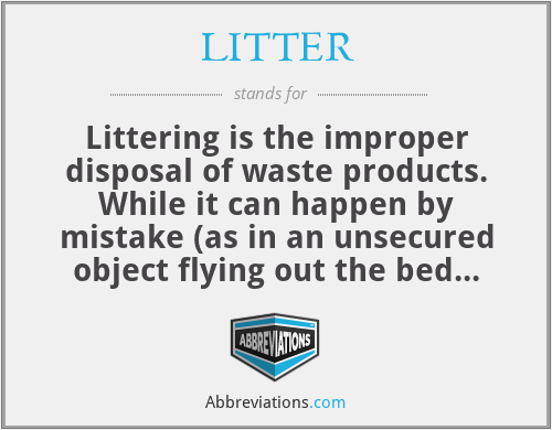 LITTER - Littering is the improper disposal of waste products. While it can happen by mistake (as in an unsecured object flying out the bed of a truck), litter continues to be largely a deliberate act. Whether it happens intentionally or unintentionally, littering has environmental consequences