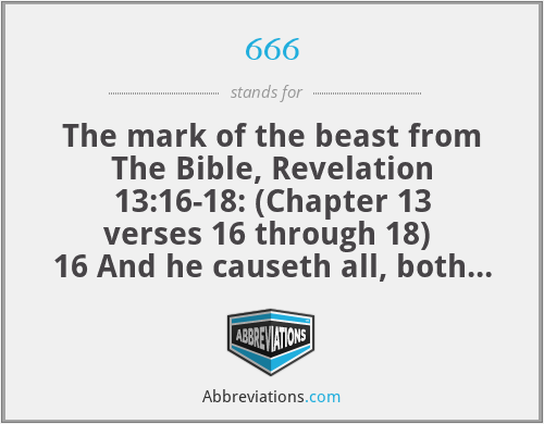 666 - The mark of the beast from The Bible, Revelation 13:16-18: (Chapter 13 verses 16 through 18) 
16 And he causeth all, both small and great, rich and poor, free and bond, to receive a mark in their right hand, or in their foreheads:

17 And that no man might buy or sell, save he that had the mark, or the name of the beast, or the number of his name.

18 Here is wisdom. Let him that hath understanding count the number of the beast: for it is the number of a man; and his number is Six hundred threescore and six.