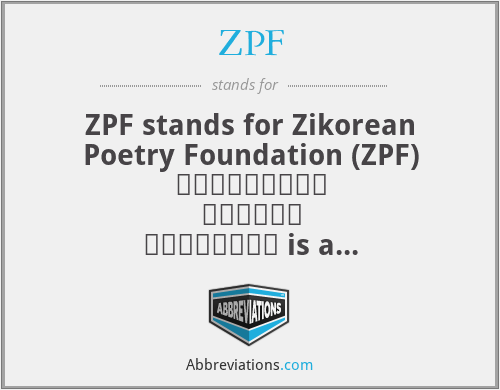 ZPF - ZPF stands for Zikorean Poetry Foundation (ZPF) ظائیکورین پوئٹری فاؤنڈیشن is a nongovernment organization

Founders Dr. Zik, Husnain Abdullah and Sibtain Abdullah are the co-founders of ZPF. Objectives: The objectives of ZPF are as follows: Awareness of Zikorean poetry as a sign of "Peace for All" Teaching of Zikorean English Literature. Development of Literature in the post-modern era of English literary history. Recognition of International Zikorean poets. [1] Awards and research for all. Peaceful Worldwide Relations. Zikorean Flag Zikorean Poetry Foundation recommends a Zikorean Flag for splended Zikorean Movement For English Literature. Dr Zik designed Zikorean Flag.