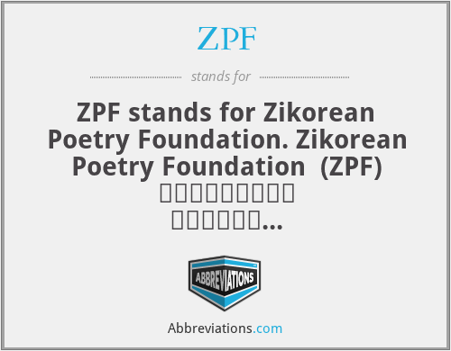 ZPF - ZPF stands for Zikorean Poetry Foundation. Zikorean Poetry Foundation  (ZPF) ظائیکورین پوئٹری فاؤنڈیشن is a nongovernment organization.

Founders:  Dr. Zik, Husnain Abdullah and Sibtain Abdullah are the co-founders of ZPF. Objectives: The objectives of ZPF are as follows: Awareness of Zikorean poetry as a sign of "Peace for All" Teaching of Zikorean English Literature. Development of Literature in the post-modern era of English literary history. Recognition of International Zikorean poets. [1] Awards and research for all. Peaceful Worldwide Relations. Zikorean Flag Zikorean Poetry Foundation recommends a Zikorean Flag for splended Zikorean Movement For English Literature. Dr Zik designed Zikorean Flag.